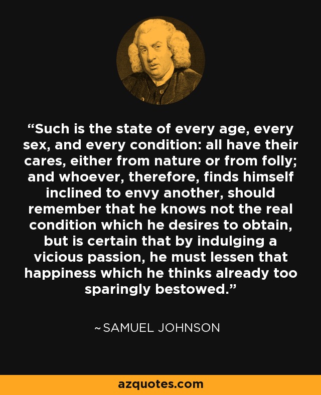 Such is the state of every age, every sex, and every condition: all have their cares, either from nature or from folly; and whoever, therefore, finds himself inclined to envy another, should remember that he knows not the real condition which he desires to obtain, but is certain that by indulging a vicious passion, he must lessen that happiness which he thinks already too sparingly bestowed. - Samuel Johnson