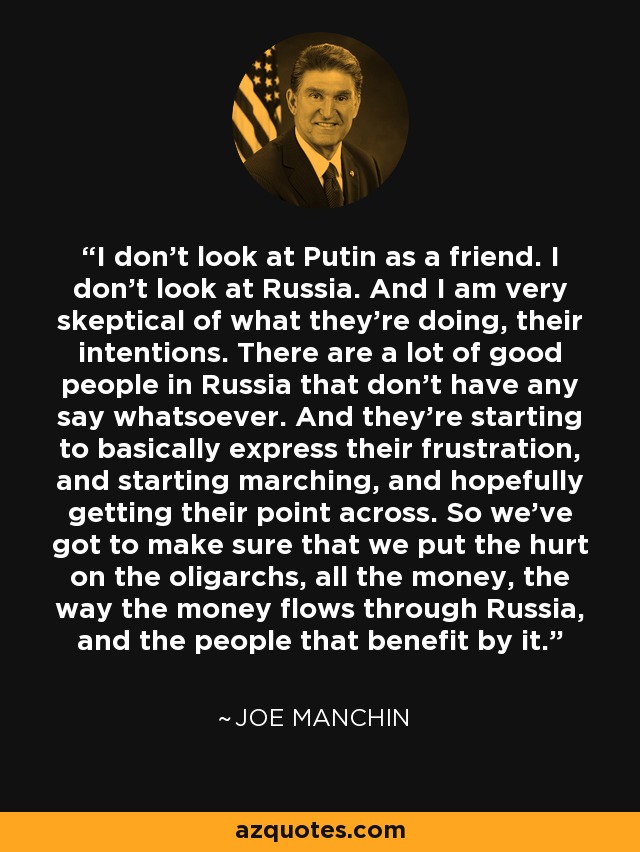 I don't look at Putin as a friend. I don't look at Russia. And I am very skeptical of what they're doing, their intentions. There are a lot of good people in Russia that don't have any say whatsoever. And they're starting to basically express their frustration, and starting marching, and hopefully getting their point across. So we've got to make sure that we put the hurt on the oligarchs, all the money, the way the money flows through Russia, and the people that benefit by it. - Joe Manchin