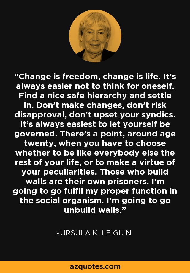 Change is freedom, change is life. It's always easier not to think for oneself. Find a nice safe hierarchy and settle in. Don't make changes, don't risk disapproval, don't upset your syndics. It's always easiest to let yourself be governed. There's a point, around age twenty, when you have to choose whether to be like everybody else the rest of your life, or to make a virtue of your peculiarities. Those who build walls are their own prisoners. I'm going to go fulfil my proper function in the social organism. I'm going to go unbuild walls. - Ursula K. Le Guin