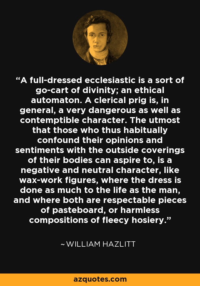 A full-dressed ecclesiastic is a sort of go-cart of divinity; an ethical automaton. A clerical prig is, in general, a very dangerous as well as contemptible character. The utmost that those who thus habitually confound their opinions and sentiments with the outside coverings of their bodies can aspire to, is a negative and neutral character, like wax-work figures, where the dress is done as much to the life as the man, and where both are respectable pieces of pasteboard, or harmless compositions of fleecy hosiery. - William Hazlitt