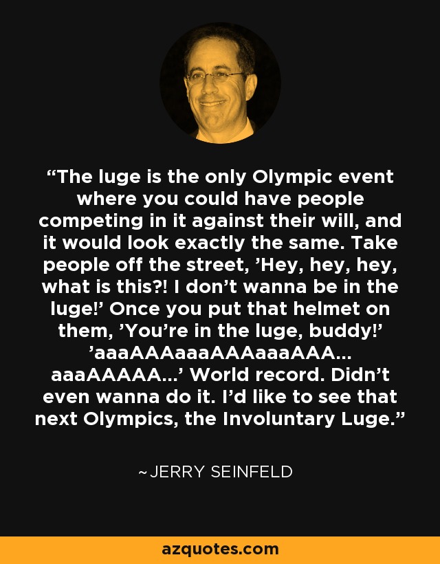 The luge is the only Olympic event where you could have people competing in it against their will, and it would look exactly the same. Take people off the street, 'Hey, hey, hey, what is this?! I don't wanna be in the luge!' Once you put that helmet on them, 'You're in the luge, buddy!' 'aaaAAAaaaAAAaaaAAA... aaaAAAAA...' World record. Didn't even wanna do it. I'd like to see that next Olympics, the Involuntary Luge. - Jerry Seinfeld