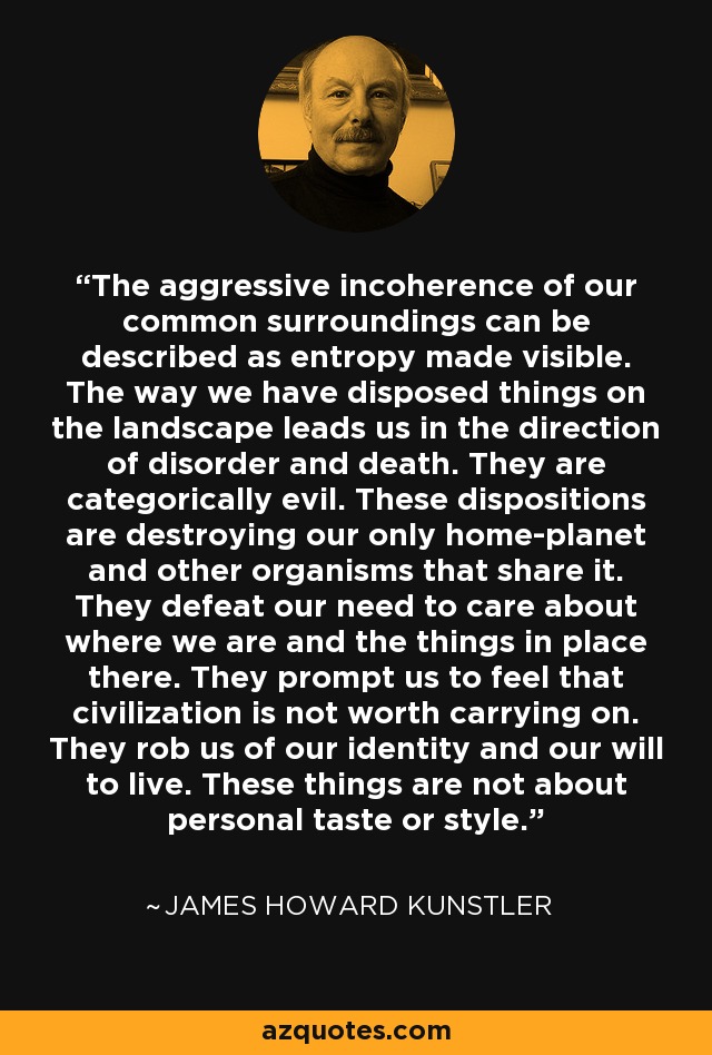 The aggressive incoherence of our common surroundings can be described as entropy made visible. The way we have disposed things on the landscape leads us in the direction of disorder and death. They are categorically evil. These dispositions are destroying our only home-planet and other organisms that share it. They defeat our need to care about where we are and the things in place there. They prompt us to feel that civilization is not worth carrying on. They rob us of our identity and our will to live. These things are not about personal taste or style. - James Howard Kunstler