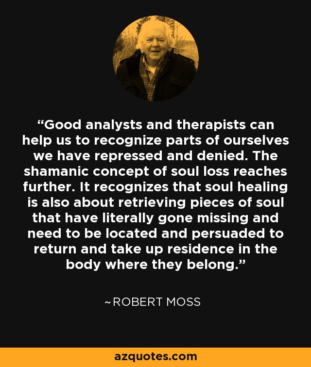 Good analysts and therapists can help us to recognize parts of ourselves we have repressed and denied. The shamanic concept of soul loss reaches further. It recognizes that soul healing is also about retrieving pieces of soul that have literally gone missing and need to be located and persuaded to return and take up residence in the body where they belong. - Robert Moss