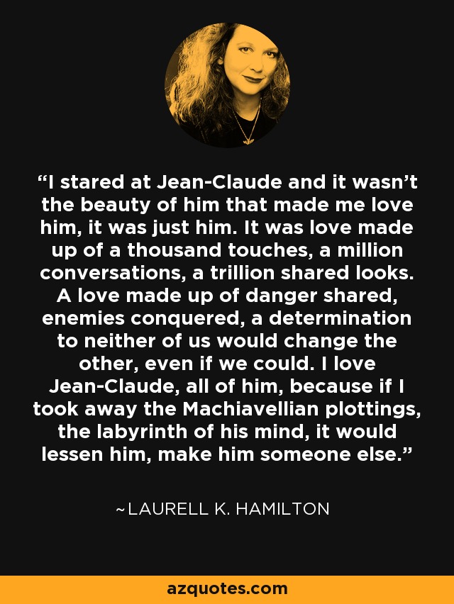 I stared at Jean-Claude and it wasn't the beauty of him that made me love him, it was just him. It was love made up of a thousand touches, a million conversations, a trillion shared looks. A love made up of danger shared, enemies conquered, a determination to neither of us would change the other, even if we could. I love Jean-Claude, all of him, because if I took away the Machiavellian plottings, the labyrinth of his mind, it would lessen him, make him someone else. - Laurell K. Hamilton