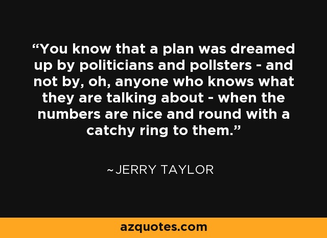 You know that a plan was dreamed up by politicians and pollsters - and not by, oh, anyone who knows what they are talking about - when the numbers are nice and round with a catchy ring to them. - Jerry Taylor