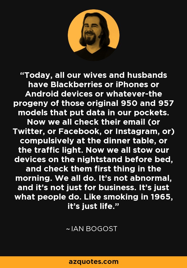 Today, all our wives and husbands have Blackberries or iPhones or Android devices or whatever-the progeny of those original 950 and 957 models that put data in our pockets. Now we all check their email (or Twitter, or Facebook, or Instagram, or) compulsively at the dinner table, or the traffic light. Now we all stow our devices on the nightstand before bed, and check them first thing in the morning. We all do. It's not abnormal, and it's not just for business. It's just what people do. Like smoking in 1965, it's just life. - Ian Bogost