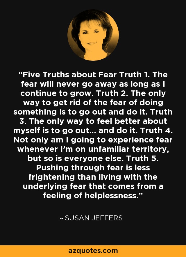 Five Truths about Fear Truth 1. The fear will never go away as long as I continue to grow. Truth 2. The only way to get rid of the fear of doing something is to go out and do it. Truth 3. The only way to feel better about myself is to go out… and do it. Truth 4. Not only am I going to experience fear whenever I’m on unfamiliar territory, but so is everyone else. Truth 5. Pushing through fear is less frightening than living with the underlying fear that comes from a feeling of helplessness. - Susan Jeffers