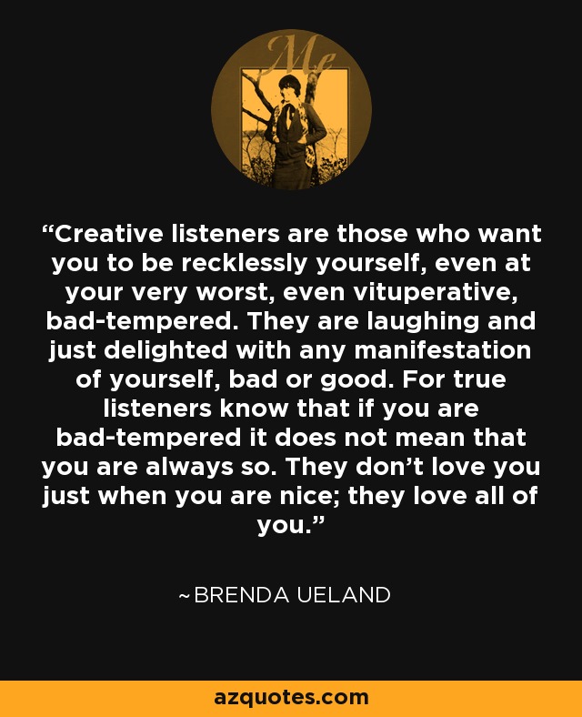 Creative listeners are those who want you to be recklessly yourself, even at your very worst, even vituperative, bad-tempered. They are laughing and just delighted with any manifestation of yourself, bad or good. For true listeners know that if you are bad-tempered it does not mean that you are always so. They don't love you just when you are nice; they love all of you. - Brenda Ueland