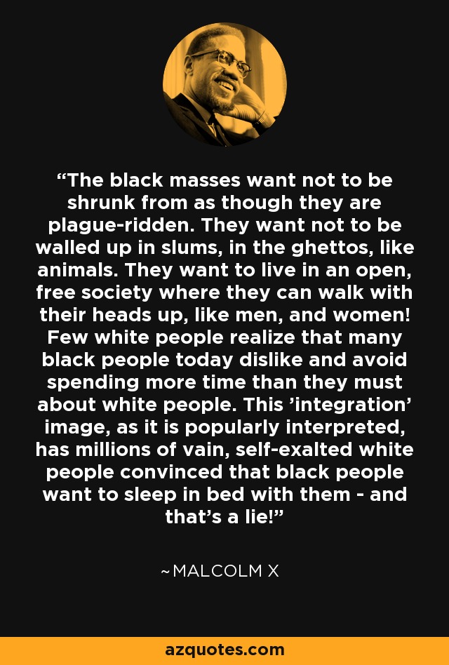 The black masses want not to be shrunk from as though they are plague-ridden. They want not to be walled up in slums, in the ghettos, like animals. They want to live in an open, free society where they can walk with their heads up, like men, and women! Few white people realize that many black people today dislike and avoid spending more time than they must about white people. This 'integration' image, as it is popularly interpreted, has millions of vain, self-exalted white people convinced that black people want to sleep in bed with them - and that's a lie! - Malcolm X