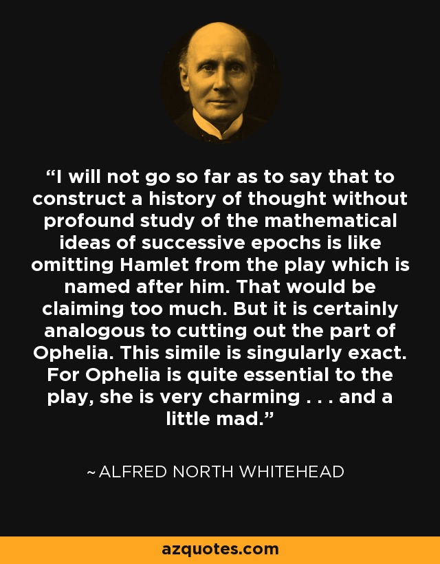 I will not go so far as to say that to construct a history of thought without profound study of the mathematical ideas of successive epochs is like omitting Hamlet from the play which is named after him. That would be claiming too much. But it is certainly analogous to cutting out the part of Ophelia. This simile is singularly exact. For Ophelia is quite essential to the play, she is very charming . . . and a little mad. - Alfred North Whitehead