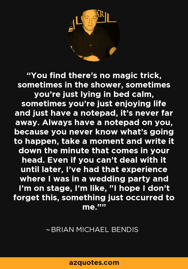 You find there's no magic trick, sometimes in the shower, sometimes you're just lying in bed calm, sometimes you're just enjoying life and just have a notepad, it's never far away. Always have a notepad on you, because you never know what's going to happen, take a moment and write it down the minute that comes in your head. Even if you can't deal with it until later, I've had that experience where I was in a wedding party and I'm on stage, I'm like, 