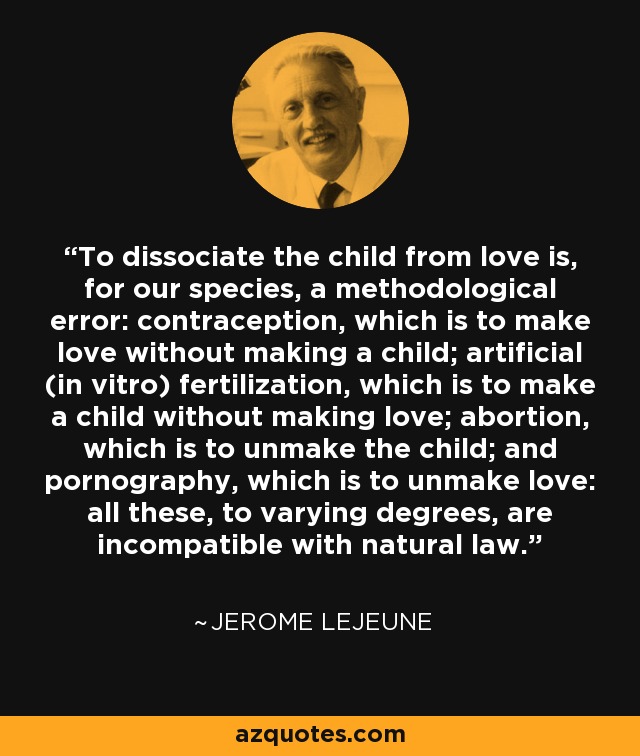 To dissociate the child from love is, for our species, a methodological error: contraception, which is to make love without making a child; artificial (in vitro) fertilization, which is to make a child without making love; abortion, which is to unmake the child; and pornography, which is to unmake love: all these, to varying degrees, are incompatible with natural law. - Jerome Lejeune
