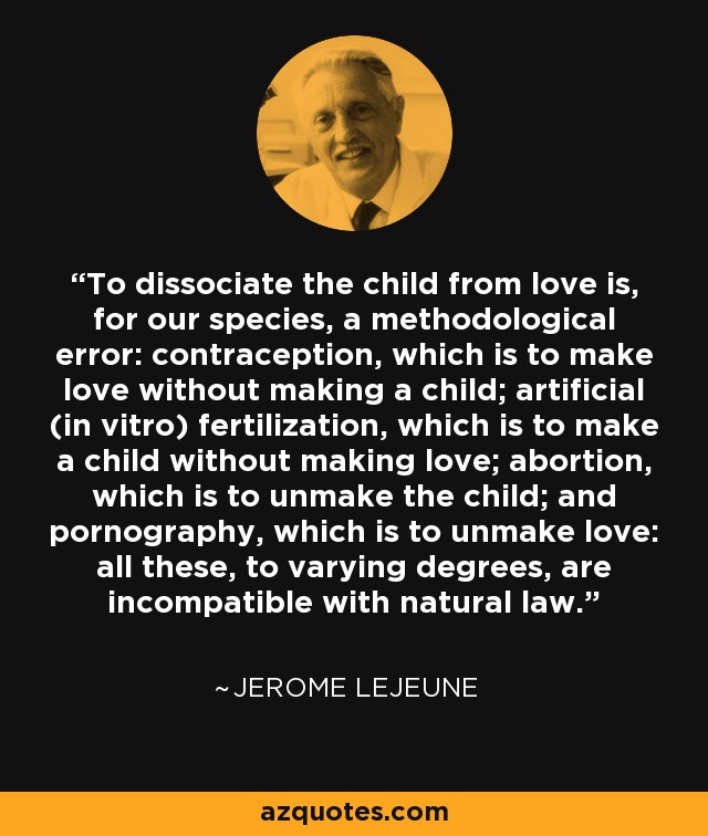 To dissociate the child from love is, for our species, a methodological error: contraception, which is to make love without making a child; artificial (in vitro) fertilization, which is to make a child without making love; abortion, which is to unmake the child; and pornography, which is to unmake love: all these, to varying degrees, are incompatible with natural law. - Jerome Lejeune To dissociate the child from love is, for our species, a methodological error: contraception, which is to make love without making a child; artificial (in vitro) fertilization, which is to make a child without making love; abortion, which is to unmake the child; and pornography, which is to unmake love: all these, to varying degrees, are incompatible with natural law. - Jerome Lejeune