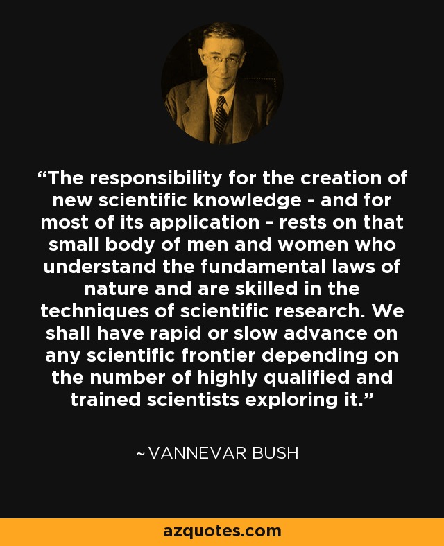 The responsibility for the creation of new scientific knowledge - and for most of its application - rests on that small body of men and women who understand the fundamental laws of nature and are skilled in the techniques of scientific research. We shall have rapid or slow advance on any scientific frontier depending on the number of highly qualified and trained scientists exploring it. - Vannevar Bush