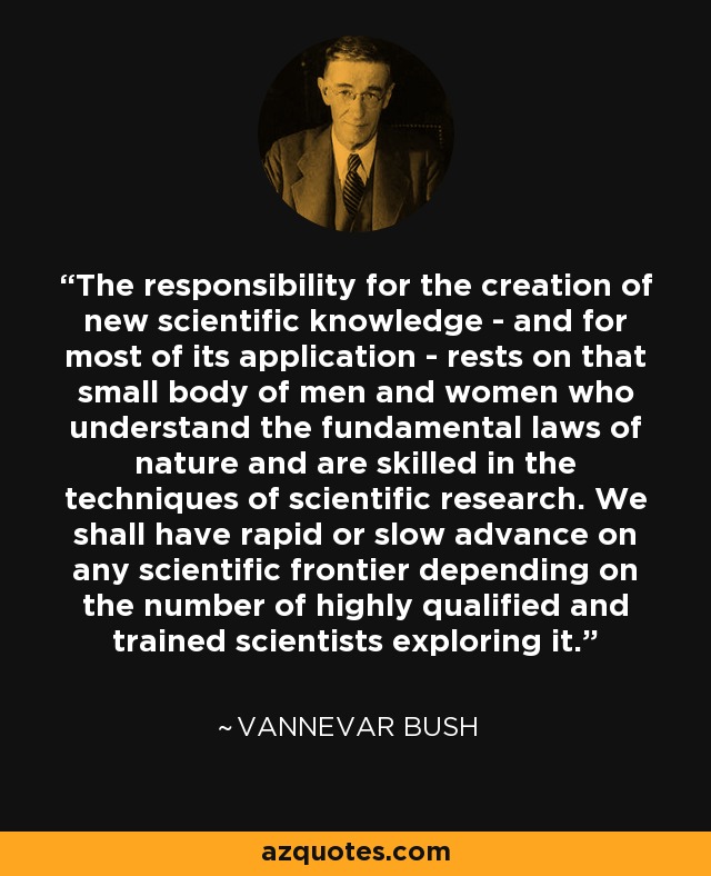 The responsibility for the creation of new scientific knowledge - and for most of its application - rests on that small body of men and women who understand the fundamental laws of nature and are skilled in the techniques of scientific research. We shall have rapid or slow advance on any scientific frontier depending on the number of highly qualified and trained scientists exploring it. - Vannevar Bush