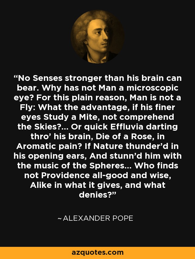 No Senses stronger than his brain can bear. Why has not Man a microscopic eye? For this plain reason, Man is not a Fly: What the advantage, if his finer eyes Study a Mite, not comprehend the Skies?... Or quick Effluvia darting thro' his brain, Die of a Rose, in Aromatic pain? If Nature thunder'd in his opening ears, And stunn'd him with the music of the Spheres... Who finds not Providence all-good and wise, Alike in what it gives, and what denies? - Alexander Pope