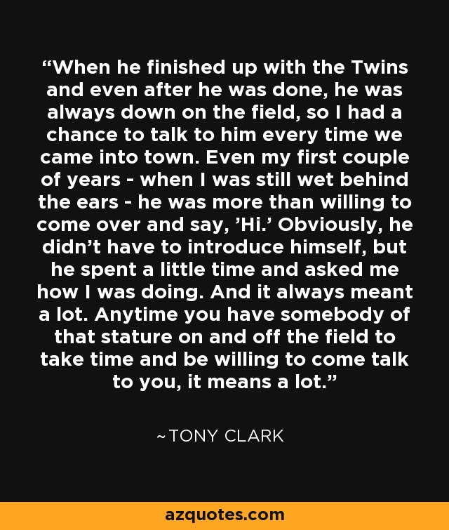 When he finished up with the Twins and even after he was done, he was always down on the field, so I had a chance to talk to him every time we came into town. Even my first couple of years - when I was still wet behind the ears - he was more than willing to come over and say, 'Hi.' Obviously, he didn't have to introduce himself, but he spent a little time and asked me how I was doing. And it always meant a lot. Anytime you have somebody of that stature on and off the field to take time and be willing to come talk to you, it means a lot. - Tony Clark