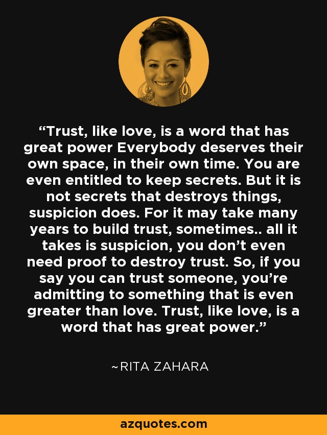 Trust, like love, is a word that has great power Everybody deserves their own space, in their own time. You are even entitled to keep secrets. But it is not secrets that destroys things, suspicion does. For it may take many years to build trust, sometimes.. all it takes is suspicion, you don't even need proof to destroy trust. So, if you say you can trust someone, you're admitting to something that is even greater than love. Trust, like love, is a word that has great power. - Rita Zahara