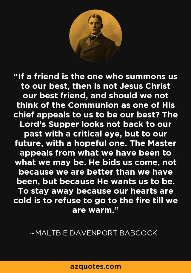 If a friend is the one who summons us to our best, then is not Jesus Christ our best friend, and should we not think of the Communion as one of His chief appeals to us to be our best? The Lord's Supper looks not back to our past with a critical eye, but to our future, with a hopeful one. The Master appeals from what we have been to what we may be. He bids us come, not because we are better than we have been, but because He wants us to be. To stay away because our hearts are cold is to refuse to go to the fire till we are warm. - Maltbie Davenport Babcock