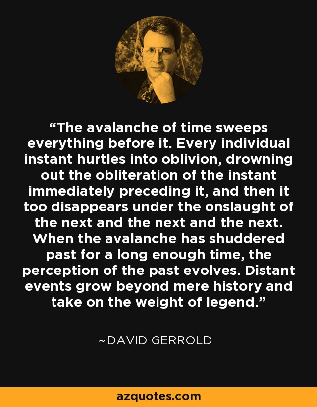 The avalanche of time sweeps everything before it. Every individual instant hurtles into oblivion, drowning out the obliteration of the instant immediately preceding it, and then it too disappears under the onslaught of the next and the next and the next. When the avalanche has shuddered past for a long enough time, the perception of the past evolves. Distant events grow beyond mere history and take on the weight of legend. - David Gerrold