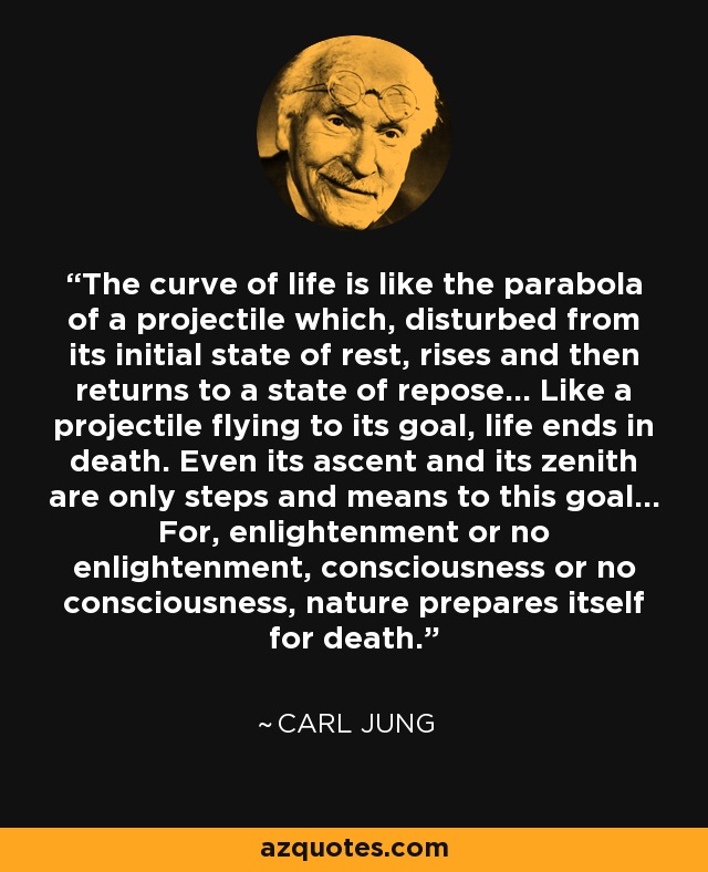 The curve of life is like the parabola of a projectile which, disturbed from its initial state of rest, rises and then returns to a state of repose... Like a projectile flying to its goal, life ends in death. Even its ascent and its zenith are only steps and means to this goal... For, enlightenment or no enlightenment, consciousness or no consciousness, nature prepares itself for death. - Carl Jung