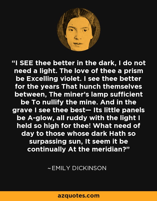 I SEE thee better in the dark, I do not need a light. The love of thee a prism be Excelling violet. I see thee better for the years That hunch themselves between, The miner’s lamp sufficient be To nullify the mine. And in the grave I see thee best— Its little panels be A-glow, all ruddy with the light I held so high for thee! What need of day to those whose dark Hath so surpassing sun, It seem it be continually At the meridian? - Emily Dickinson