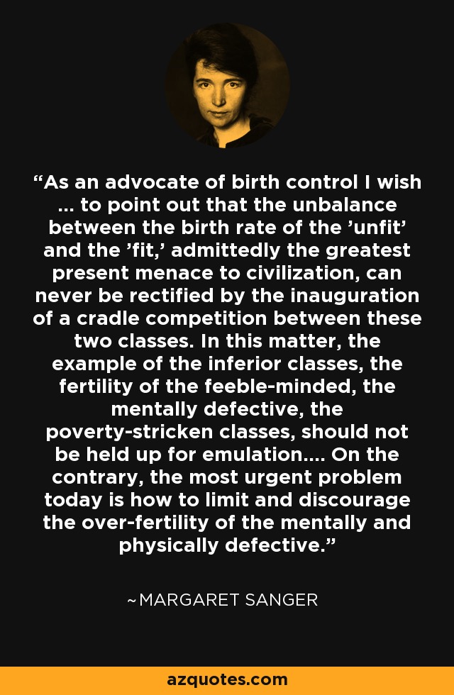 As an advocate of birth control I wish ... to point out that the unbalance between the birth rate of the 'unfit' and the 'fit,' admittedly the greatest present menace to civilization, can never be rectified by the inauguration of a cradle competition between these two classes. In this matter, the example of the inferior classes, the fertility of the feeble-minded, the mentally defective, the poverty-stricken classes, should not be held up for emulation.... On the contrary, the most urgent problem today is how to limit and discourage the over-fertility of the mentally and physically defective. - Margaret Sanger