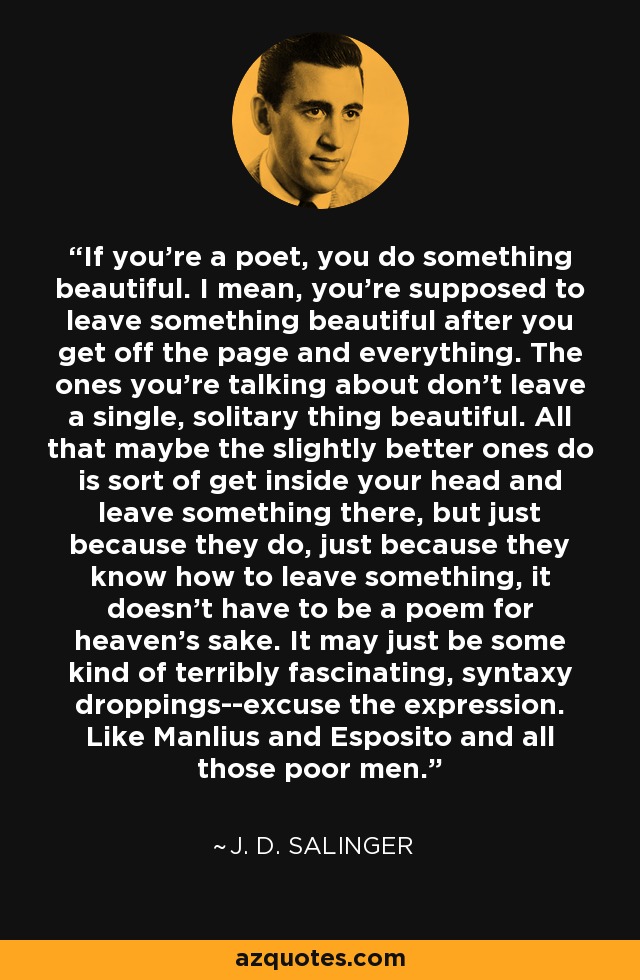 If you're a poet, you do something beautiful. I mean, you're supposed to leave something beautiful after you get off the page and everything. The ones you're talking about don't leave a single, solitary thing beautiful. All that maybe the slightly better ones do is sort of get inside your head and leave something there, but just because they do, just because they know how to leave something, it doesn't have to be a poem for heaven's sake. It may just be some kind of terribly fascinating, syntaxy droppings--excuse the expression. Like Manlius and Esposito and all those poor men. - J. D. Salinger