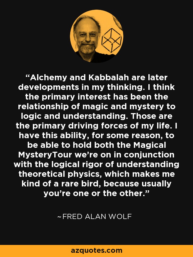 Alchemy and Kabbalah are later developments in my thinking. I think the primary interest has been the relationship of magic and mystery to logic and understanding. Those are the primary driving forces of my life. I have this ability, for some reason, to be able to hold both the Magical MysteryTour we're on in conjunction with the logical rigor of understanding theoretical physics, which makes me kind of a rare bird, because usually you're one or the other. - Fred Alan Wolf