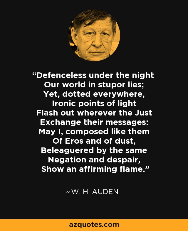 Defenceless under the night Our world in stupor lies; Yet, dotted everywhere, Ironic points of light Flash out wherever the Just Exchange their messages: May I, composed like them Of Eros and of dust, Beleaguered by the same Negation and despair, Show an affirming flame. - W. H. Auden