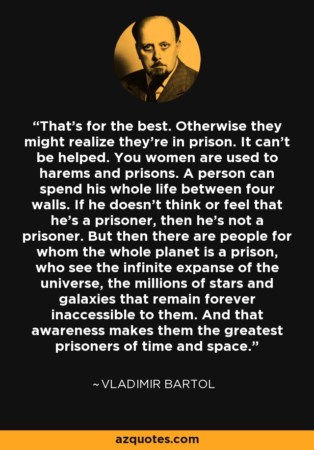 That's for the best. Otherwise they might realize they're in prison. It can't be helped. You women are used to harems and prisons. A person can spend his whole life between four walls. If he doesn't think or feel that he's a prisoner, then he's not a prisoner. But then there are people for whom the whole planet is a prison, who see the infinite expanse of the universe, the millions of stars and galaxies that remain forever inaccessible to them. And that awareness makes them the greatest prisoners of time and space. - Vladimir Bartol