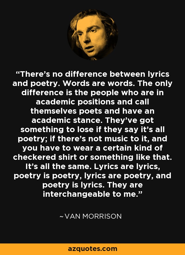 There's no difference between lyrics and poetry. Words are words. The only difference is the people who are in academic positions and call themselves poets and have an academic stance. They've got something to lose if they say it's all poetry; if there's not music to it, and you have to wear a certain kind of checkered shirt or something like that. It's all the same. Lyrics are lyrics, poetry is poetry, lyrics are poetry, and poetry is lyrics. They are interchangeable to me. - Van Morrison