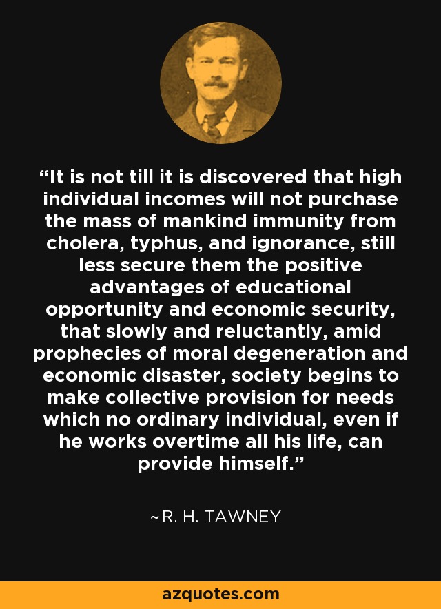 It is not till it is discovered that high individual incomes will not purchase the mass of mankind immunity from cholera, typhus, and ignorance, still less secure them the positive advantages of educational opportunity and economic security, that slowly and reluctantly, amid prophecies of moral degeneration and economic disaster, society begins to make collective provision for needs which no ordinary individual, even if he works overtime all his life, can provide himself. - R. H. Tawney