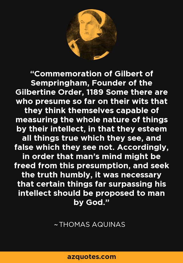 Commemoration of Gilbert of Sempringham, Founder of the Gilbertine Order, 1189 Some there are who presume so far on their wits that they think themselves capable of measuring the whole nature of things by their intellect, in that they esteem all things true which they see, and false which they see not. Accordingly, in order that man's mind might be freed from this presumption, and seek the truth humbly, it was necessary that certain things far surpassing his intellect should be proposed to man by God. - Thomas Aquinas