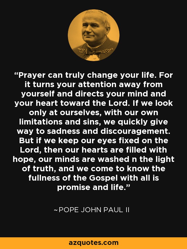 Prayer can truly change your life. For it turns your attention away from yourself and directs your mind and your heart toward the Lord. If we look only at ourselves, with our own limitations and sins, we quickly give way to sadness and discouragement. But if we keep our eyes fixed on the Lord, then our hearts are filled with hope, our minds are washed n the light of truth, and we come to know the fullness of the Gospel with all is promise and life. - Pope John Paul II