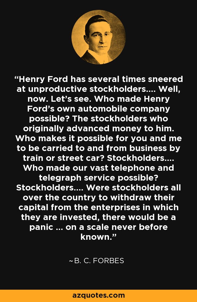Henry Ford has several times sneered at unproductive stockholders.... Well, now. Let's see. Who made Henry Ford's own automobile company possible? The stockholders who originally advanced money to him. Who makes it possible for you and me to be carried to and from business by train or street car? Stockholders.... Who made our vast telephone and telegraph service possible? Stockholders.... Were stockholders all over the country to withdraw their capital from the enterprises in which they are invested, there would be a panic ... on a scale never before known. - B. C. Forbes