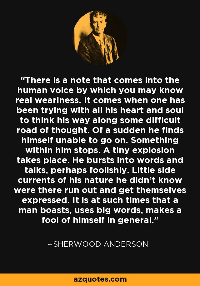 There is a note that comes into the human voice by which you may know real weariness. It comes when one has been trying with all his heart and soul to think his way along some difficult road of thought. Of a sudden he finds himself unable to go on. Something within him stops. A tiny explosion takes place. He bursts into words and talks, perhaps foolishly. Little side currents of his nature he didn't know were there run out and get themselves expressed. It is at such times that a man boasts, uses big words, makes a fool of himself in general. - Sherwood Anderson