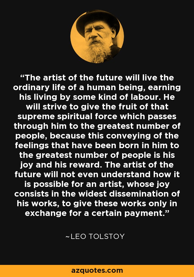 The artist of the future will live the ordinary life of a human being, earning his living by some kind of labour. He will strive to give the fruit of that supreme spiritual force which passes through him to the greatest number of people, because this conveying of the feelings that have been born in him to the greatest number of people is his joy and his reward. The artist of the future will not even understand how it is possible for an artist, whose joy consists in the widest dissemination of his works, to give these works only in exchange for a certain payment. - Leo Tolstoy