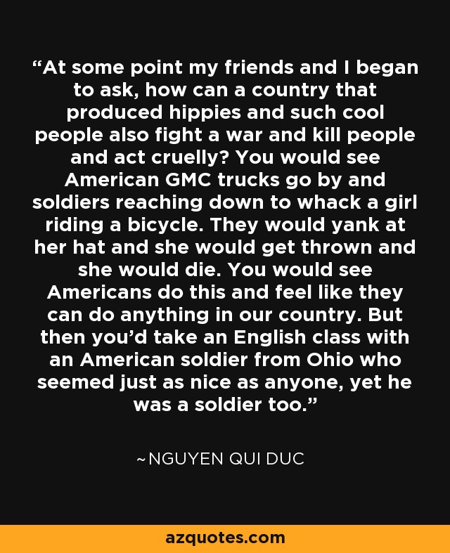 At some point my friends and I began to ask, how can a country that produced hippies and such cool people also fight a war and kill people and act cruelly? You would see American GMC trucks go by and soldiers reaching down to whack a girl riding a bicycle. They would yank at her hat and she would get thrown and she would die. You would see Americans do this and feel like they can do anything in our country. But then you'd take an English class with an American soldier from Ohio who seemed just as nice as anyone, yet he was a soldier too. - Nguyen Qui Duc