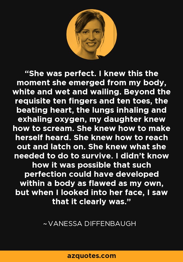 She was perfect. I knew this the moment she emerged from my body, white and wet and wailing. Beyond the requisite ten fingers and ten toes, the beating heart, the lungs inhaling and exhaling oxygen, my daughter knew how to scream. She knew how to make herself heard. She knew how to reach out and latch on. She knew what she needed to do to survive. I didn’t know how it was possible that such perfection could have developed within a body as flawed as my own, but when I looked into her face, I saw that it clearly was. - Vanessa Diffenbaugh