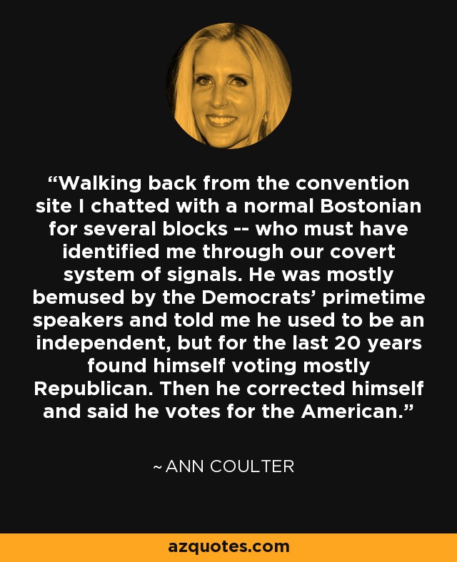 Walking back from the convention site I chatted with a normal Bostonian for several blocks -- who must have identified me through our covert system of signals. He was mostly bemused by the Democrats' primetime speakers and told me he used to be an independent, but for the last 20 years found himself voting mostly Republican. Then he corrected himself and said he votes for the American. - Ann Coulter