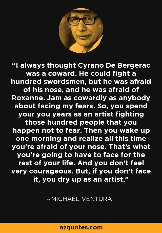 I always thought Cyrano De Bergerac was a coward. He could fight a hundred swordsmen, but he was afraid of his nose, and he was afraid of Roxanne. Jam as cowardly as anybody about facing my fears. So, you spend your you years as an artist fighting those hundred people that you happen not to fear. Then you wake up one morning and realize all this time you're afraid of your nose. That's what you're going to have to face for the rest of your life. And you don't feel very courageous. But, if you don't face it, you dry up as an artist. - Michael Ventura
