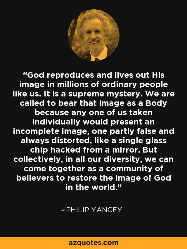 God reproduces and lives out His image in millions of ordinary people like us. It is a supreme mystery. We are called to bear that image as a Body because any one of us taken individually would present an incomplete image, one partly false and always distorted, like a single glass chip hacked from a mirror. But collectively, in all our diversity, we can come together as a community of believers to restore the image of God in the world. - Philip Yancey