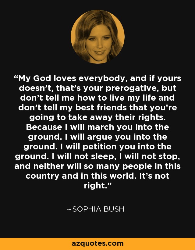 My God loves everybody, and if yours doesn't, that's your prerogative, but don't tell me how to live my life and don't tell my best friends that you're going to take away their rights. Because I will march you into the ground. I will argue you into the ground. I will petition you into the ground. I will not sleep, I will not stop, and neither will so many people in this country and in this world. It's not right. - Sophia Bush