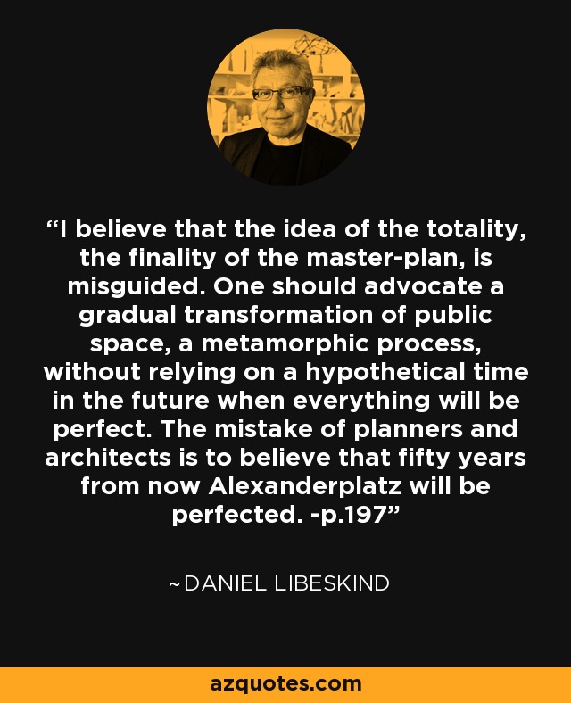 I believe that the idea of the totality, the finality of the master-plan, is misguided. One should advocate a gradual transformation of public space, a metamorphic process, without relying on a hypothetical time in the future when everything will be perfect. The mistake of planners and architects is to believe that fifty years from now Alexanderplatz will be perfected. -p.197 - Daniel Libeskind