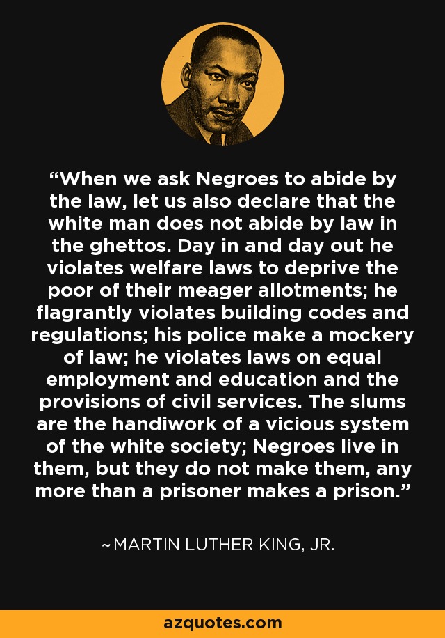 When we ask Negroes to abide by the law, let us also declare that the white man does not abide by law in the ghettos. Day in and day out he violates welfare laws to deprive the poor of their meager allotments; he flagrantly violates building codes and regulations; his police make a mockery of law; he violates laws on equal employment and education and the provisions of civil services. The slums are the handiwork of a vicious system of the white society; Negroes live in them, but they do not make them, any more than a prisoner makes a prison. - Martin Luther King, Jr.