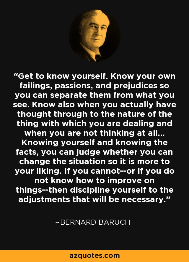 Get to know yourself. Know your own failings, passions, and prejudices so you can separate them from what you see. Know also when you actually have thought through to the nature of the thing with which you are dealing and when you are not thinking at all... Knowing yourself and knowing the facts, you can judge whether you can change the situation so it is more to your liking. If you cannot--or if you do not know how to improve on things--then discipline yourself to the adjustments that will be necessary. - Bernard Baruch