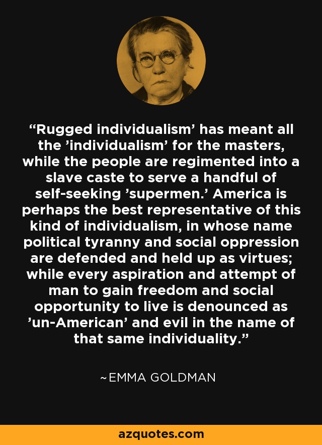 'Rugged individualism' has meant all the 'individualism' for the masters, while the people are regimented into a slave caste to serve a handful of self-seeking 'supermen.' America is perhaps the best representative of this kind of individualism, in whose name political tyranny and social oppression are defended and held up as virtues; while every aspiration and attempt of man to gain freedom and social opportunity to live is denounced as 'un-American' and evil in the name of that same individuality. - Emma Goldman