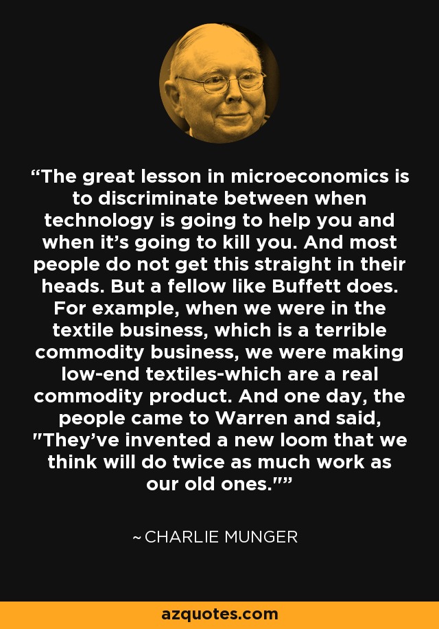 The great lesson in microeconomics is to discriminate between when technology is going to help you and when it's going to kill you. And most people do not get this straight in their heads. But a fellow like Buffett does. For example, when we were in the textile business, which is a terrible commodity business, we were making low-end textiles-which are a real commodity product. And one day, the people came to Warren and said, 