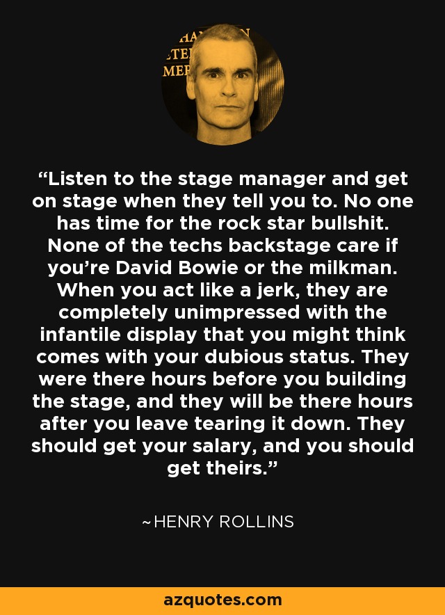 Listen to the stage manager and get on stage when they tell you to. No one has time for the rock star bullshit. None of the techs backstage care if you're David Bowie or the milkman. When you act like a jerk, they are completely unimpressed with the infantile display that you might think comes with your dubious status. They were there hours before you building the stage, and they will be there hours after you leave tearing it down. They should get your salary, and you should get theirs. - Henry Rollins